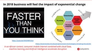 1
https://youtu.be/t5hGHNPs5xA
https://sloanreview.mit.edu/projects/seven-technologies-remaking-the-world/
In 2018 business will feel the impact of exponential change
In an African context, consumer mobile internet combined with cloud Saas,
machine learning and Artificial Intelligence accelerate disruption
 