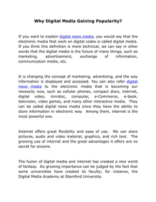 Why Digital Media Gaining Popularity?


If you want to explain digital news media, you would say that the
electronic media that work on digital codes is called digital media.
If you think this definition is more technical, we can say in other
words that the digital media is the future of many things, such as
marketing,      advertisement,      exchange     of    information,
communication media, etc.



It is changing the concept of marketing, advertising, and the way
information is displayed and accessed. You can also refer digital
news media to the electronic media that is becoming our
necessity now, such as cellular phones, compact discs, internet,
digital video, minidisc, computer, e-Commerce, e-book,
television, video games, and many other interactive media. They
can be called digital news media since they have the ability to
store information in electronic way. Among them, internet is the
most powerful one.



Internet offers great flexibility and ease of use. We can store
pictures, audio and video material, graphics, and rich text. The
growing use of internet and the great advantages it offers are no
secret for anyone.



The fusion of digital media and internet has created a new world
of fantasy. Its growing importance can be judged by the fact that
some universities have created its faculty; for instance, the
Digital Media Academy at Stamford University.
 