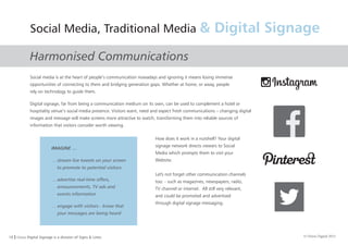 10 I Orion Digital Signage is a division of Signs & Lines. © Orion Digital 2015
Harmonised Communications
Social Media, Traditional Media & Digital Signage
IMAGINE …
… stream live tweets on your screen
to promote to potential visitors
… advertise real-time offers,
announcements, TV ads and
events information
… engage with visitors - know that
your messages are being heard
Social media is at the heart of people’s communication nowadays and ignoring it means losing immense
opportunities of connecting to them and bridging generation gaps. Whether at home, or away, people
rely on technology to guide them.
Digital signage, far from being a communication medium on its own, can be used to complement a hotel or
hospitality venue’s social media presence. Visitors want, need and expect fresh communications – changing digital
images and message will make screens more attractive to watch, transforming them into reliable sources of
information that visitors consider worth viewing.
How does it work in a nutshell? Your digital
signage network directs viewers to Social
Media which prompts them to visit your
Website.
Let's not forget other communication channels
too: - such as magazines, newspapers, radio,
TV channel or internet. All still very relevant,
and could be promoted and advertised
through digital signage messaging.
 