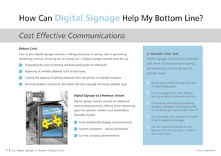 11 I Orion Digital Signage is a division of Signs & Lines. © Orion Digital 2015
How Can Help My Bottom Line?Digital Signage
Cost Effective Communications
Reduce Costs
Even as your digital signage network is making money by increasing sales or generating
advertising revenue, it's saving lots of money, too. A digital signage network does this by…
Digital Signage as a Revenue Stream
Digital signage systems provide an additional
revenue opportunity by offering prime advertising
space for partners, retailers and stakeholders.
Examples include:
Food retailers/cafe displays and promotions
Tourism companies - special promotions
Car hire company advertisements
A Valuable Sales Tool
Digital signage is a powerful motivator
and driver of increased sales leaving
old-fashioned, printed signage far
behind. How?
Eradicating the cost of printing old-fashioned posters or billboards
Replacing of printed collateral, such as brochures
Cutting the expense of getting materials from the printer to multiple locations
Eliminating labor required to take down old static signage and hang updated signs Boosts your profits through the sale
of advertising space
Lets you experiment with different
pricing models in different locations.
Commands attention by displaying
targeted messages focusing precisely
on the thing you want to sell more of.
Can use video and animation to build
a more engaging message.
Can be customized based on the
location, the time of day or what's in
and out of stock .
 