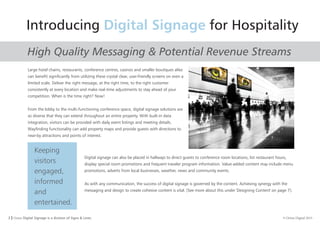 3 I Orion Digital Signage is a division of Signs & Lines. © Orion Digital 2015
Introducing for HospitalityDigital Signage
Keeping
visitors
engaged,
informed
and
entertained.
Large hotel chains, restaurants, conference centres, casinos and smaller boutiques alike
can benefit significantly from utilizing these crystal clear, user-friendly screens on even a
limited scale. Deliver the right message, at the right time, to the right customer
consistently at every location and make real-time adjustments to stay ahead of your
competition. When is the time right? Now!
From the lobby to the multi-functioning conference space, digital signage solutions are
so diverse that they can extend throughout an entire property. With built-in data
integration, visitors can be provided with daily event listings and meeting details.
Wayfinding functionality can add property maps and provide guests with directions to
near-by attractions and points of interest.
Digital signage can also be placed in hallways to direct guests to conference room locations, list restaurant hours,
display special room promotions and frequent traveler program information. Value-added content may include menu
promotions, adverts from local businesses, weather, news and community events.
As with any communication, the success of digital signage is governed by the content. Achieving synergy with the
messaging and design to create cohesive content is vital. [See more about this under 'Designing Content' on page 7].
High Quality Messaging & Potential Revenue Streams
 