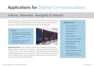 4 I Orion Digital Signage is a division of Signs & Lines. © Orion Digital 2015
Applications for Digital Communications
Inform, Advertise, Navigate & Interact
Digital signage gives your property a dynamic communication solution that not only attracts the
attention of your guests, but also offers you a unique method to break through the clutter of
boring paper signs and get your message noticed by visitors and strangers alike!
Advertising Network: Hotels, conference centres, casinos and restaurants are the central
gathering location for hundreds – if not thousands – of visiting consumers who will spend their
money at the option that can get their attention first. Hotel digital signage is an advertising and
a moneymaking opportunity for hotels that utilize it. Using an intuitive, easy-to-use software and
content management system, hotels can deliver value-added promotions, partner advertising
and announcements throughout their facilities.
Applications
Virtual concierge
Event list display
Readerboard
Wayfinding
Flight schedule
Guest room TV network
Meeting & conference
space signage
Back of house
communications
Digital restaurant menus
Large glazing areas
(for projection systems)
IMAGINE …
… highlighting luxury amenities,
spa facilities or sports amenities
… promoting local events
or concerts
… sharing news about special
offers and tour deals
 