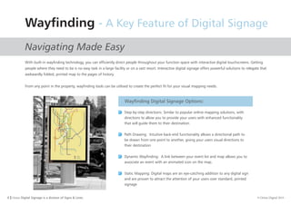 6 I Orion Digital Signage is a division of Signs & Lines. © Orion Digital 2015
Wayfinding - A Key Feature of Digital Signage
Navigating Made Easy
With built-in wayfinding technology, you can efficiently direct people throughout your function space with interactive digital touchscreens. Getting
people where they need to be is no easy task in a large facility or on a vast resort. Interactive digital signage offers powerful solutions to relegate that
awkwardly folded, printed map to the pages of history.
From any point in the property, wayfinding tools can be utilised to create the perfect fit for your visual mapping needs.
Wayfinding Digital Signage Options:
Step-by-step directions: Similar to popular online mapping solutions, with
directions to allow you to provide your users with enhanced functionality
that will guide them to their destination.
Path Drawing: Intuitive back-end functionality allows a directional path to
be drawn from one point to another, giving your users visual directions to
their destination
Dynamic Wayfinding: A link between your event list and map allows you to
associate an event with an animated icon on the map.
Static Mapping: Digital maps are an eye-catching addition to any digital sign
and are proven to attract the attention of your users over standard, printed
signage
 