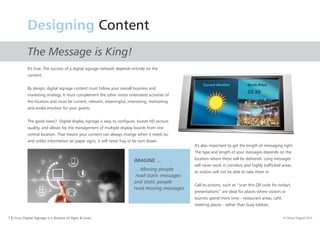 7 I Orion Digital Signage is a division of Signs & Lines. © Orion Digital 2015
Designing Content
The Message is King!
It's true. The success of a digital signage network depends entirely on the
content.
By design, digital signage content must follow your overall business and
marketing strategy. It must complement the other visitor orientated activities of
the location and must be current, relevant, meaningful, interesting, motivating
and evoke emotion for your guests.
The good news? Digital display signage is easy to configure, boasts HD picture
quality, and allows for the management of multiple display boards from one
central location. That means your content can always change when it needs to,
and unlike information on paper signs, it will never fray or be torn down.
It's also important to get the length of messaging right.
The type and length of your messages depends on the
location where these will be delivered. Long messages
will never work in corridors and highly trafficked areas
as visitors will not be able to take them in.
Call-to-actions, such as ‘’scan this QR code for today's
presentations’’ are ideal for places where visitors or
tourists spend more time - restaurant areas, café,
meeting places - rather than busy lobbies.
IMAGINE …
… Moving people
read static messages
and static people
read moving messages
 