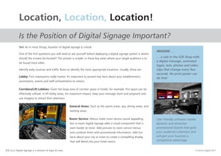 8 I Orion Digital Signage is a division of Signs & Lines. © Orion Digital 2015
Location, Location, Location!
Is the Position of Digital Signage Important?
Yes! As in most things, location of digital signage is critical.
One of the first questions you will need to ask yourself before deploying a digital signage system is where
should the screens be located? The answer is simple: in those key areas where your target audience is to
be found most often.
Identify daily routines and traffic flows to identify the most appropriate locations. Usually, these are:
Lobby: First impressions really matter. It's important to present key facts about your establishment,
promotions, events and staff achievements to visitors.
Corridors/Lift Lobbies: Given the large area of corridor space in hotels, for example, this space can be
effectively utilised. In lift lobby areas, for maximum impact, keep your message short and poignant and
use imagery to attract their attention.
General Areas: Such as the sports areas, spa, dining areas, and
waiting areas.
Room Service: Menus make room service sound appealing,
but in-room digital signage adds a visual component that is
even harder to resist. Add pictures to room service menus
and combine them with promotional information. Add fun
facts about your city or town to create a compelling display
that will blend into your hotel rooms.
IMAGINE …
… a sale in the Gift Shop with
a digital message, animated
logos, text, photos and video
clips that change every few
seconds. No print poster can
do that.'
User friendly software creates
dynamic and attractive
promotional boards that grab
your audience's attention and
will give your business a
competitive advantage.
 