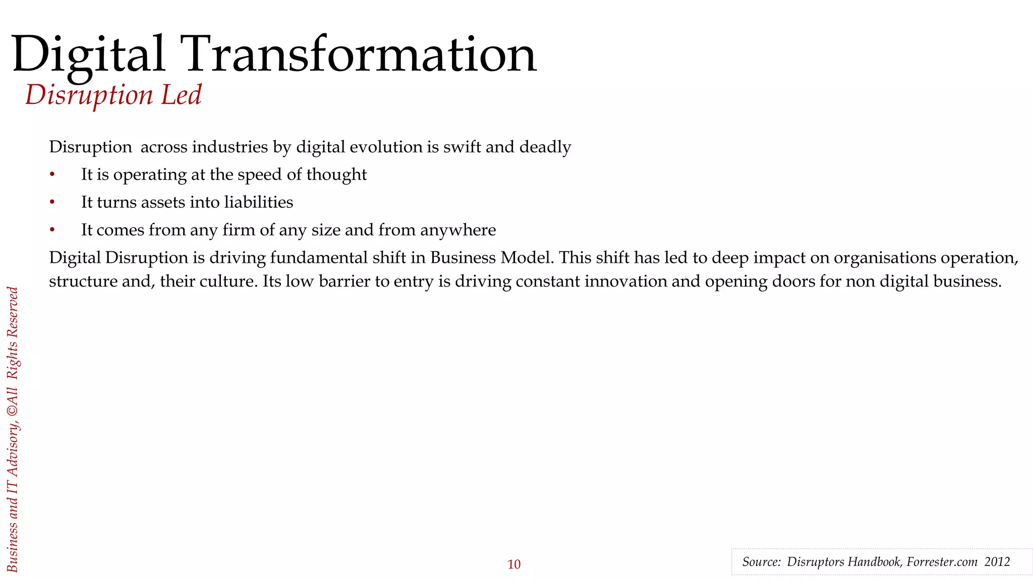 10
BusinessandITAdvisory,©AllRightsReserved
Digital Transformation
Disruption Led
Disruption across industries by digital evolution is swift and deadly
• It is operating at the speed of thought
• It turns assets into liabilities
• It comes from any firm of any size and from anywhere
Digital Disruption is driving fundamental shift in Business Model. This shift has led to deep impact on organisations operation,
structure and, their culture. Its low barrier to entry is driving constant innovation and opening doors for non digital business.
Source: Disruptors Handbook, Forrester.com 2012
 