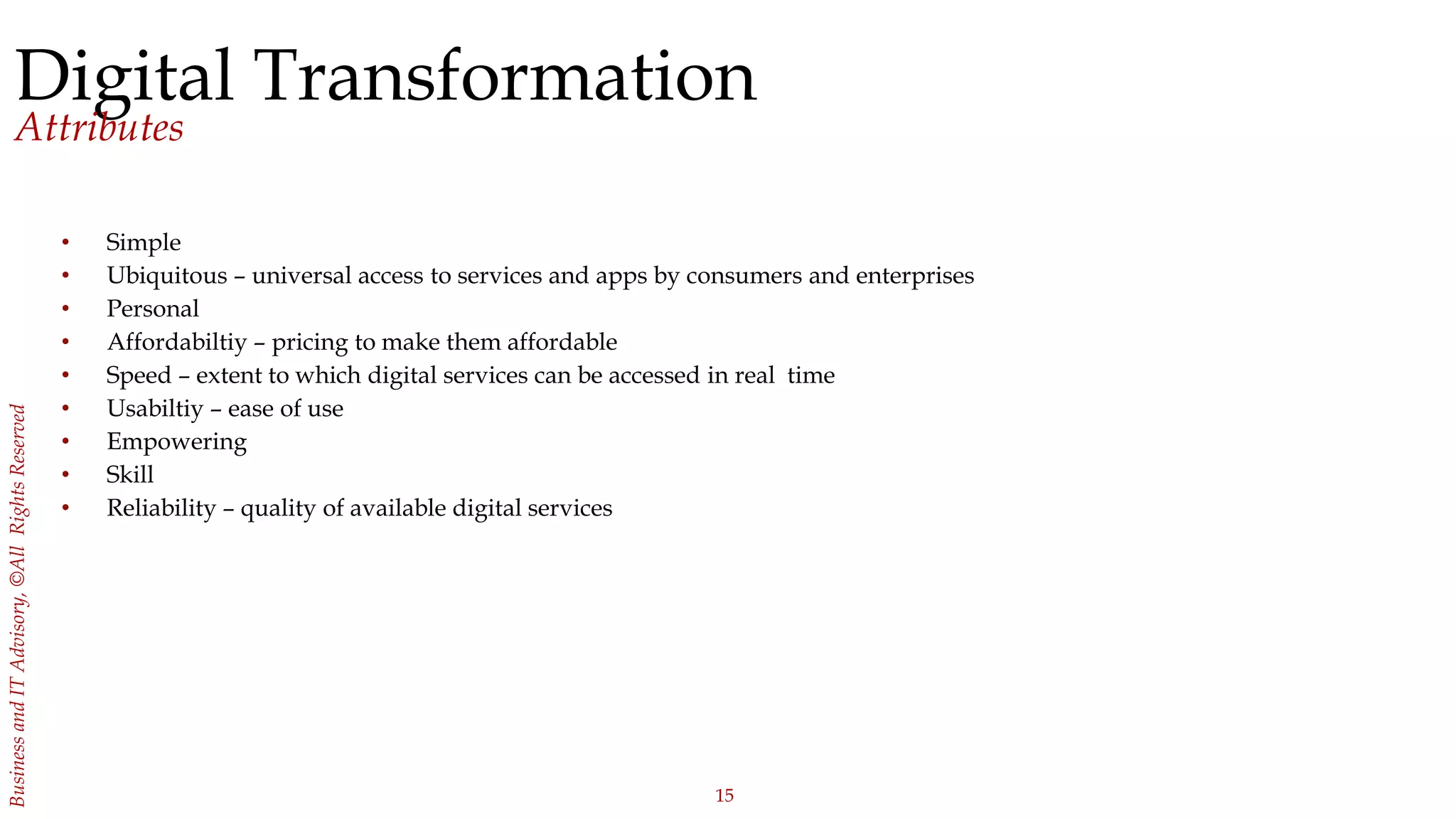 15
BusinessandITAdvisory,©AllRightsReserved
Digital Transformation
Attributes
• Simple
• Ubiquitous – universal access to services and apps by consumers and enterprises
• Personal
• Affordabiltiy – pricing to make them affordable
• Speed – extent to which digital services can be accessed in real time
• Usabiltiy – ease of use
• Empowering
• Skill
• Reliability – quality of available digital services
 