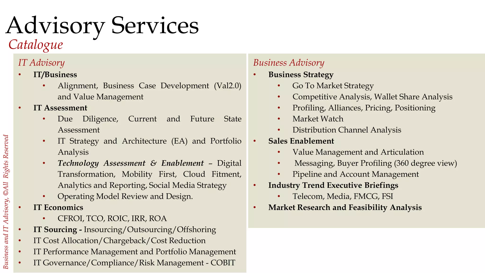 21
BusinessandITAdvisory,©AllRightsReserved
Advisory Services
Catalogue
Business Advisory
• Business Strategy
• Go To Market Strategy
• Competitive Analysis, Wallet Share Analysis
• Profiling, Alliances, Pricing, Positioning
• Market Watch
• Distribution Channel Analysis
• Sales Enablement
• Value Management and Articulation
• Messaging, Buyer Profiling (360 degree view)
• Pipeline and Account Management
• Industry Trend Executive Briefings
• Telecom, Media, FMCG, FSI
• Market Research and Feasibility Analysis
IT Advisory
• IT/Business
• Alignment, Business Case Development (Val2.0)
and Value Management
• IT Assessment
• Due Diligence, Current and Future State
Assessment
• IT Strategy and Architecture (EA) and Portfolio
Analysis
• Technology Assessment & Enablement – Digital
Transformation, Mobility First, Cloud Fitment,
Analytics and Reporting, Social Media Strategy
• Operating Model Review and Design.
• IT Economics
• CFROI, TCO, ROIC, IRR, ROA
• IT Sourcing - Insourcing/Outsourcing/Offshoring
• IT Cost Allocation/Chargeback/Cost Reduction
• IT Performance Management and Portfolio Management
• IT Governance/Compliance/Risk Management - COBIT
 