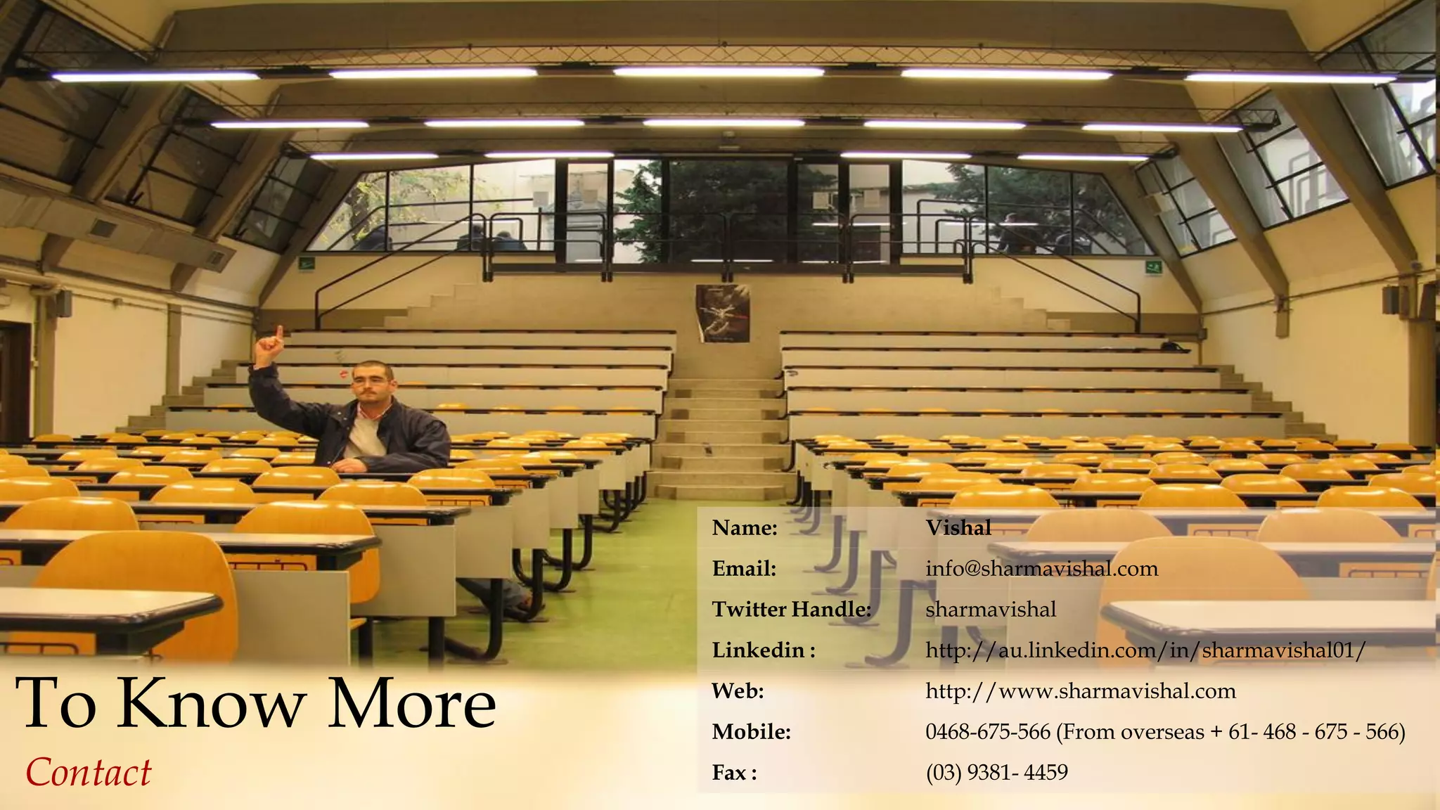 23
BusinessandITAdvisory,©AllRightsReserved
To Know More
Contact
Name: Vishal
Email: info@sharmavishal.com
Twitter Handle: sharmavishal
Linkedin : http://au.linkedin.com/in/sharmavishal01/
Web: http://www.sharmavishal.com
Mobile: 0468-675-566 (From overseas + 61- 468 - 675 - 566)
Fax : (03) 9381- 4459
 