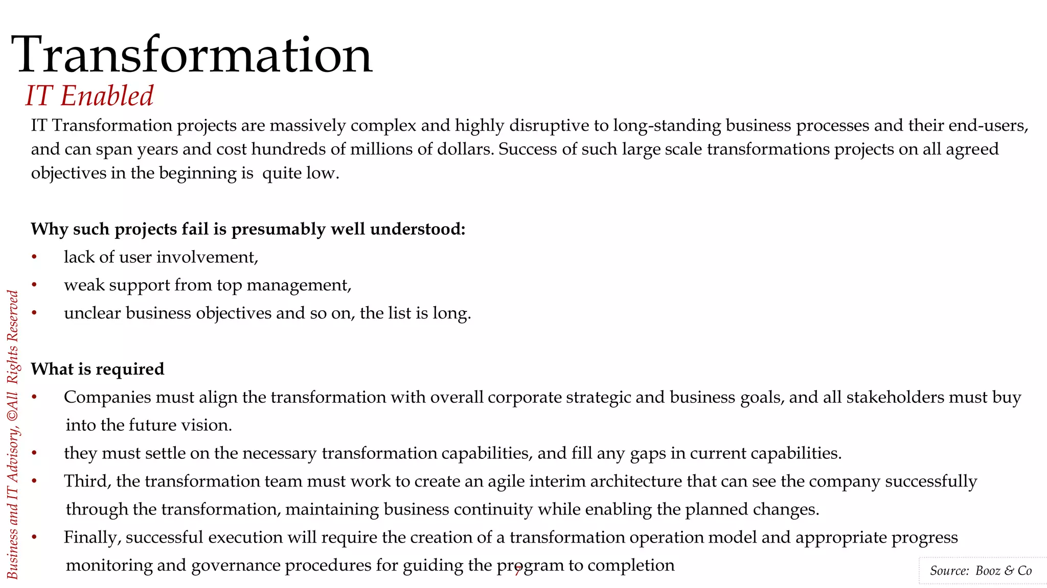 7
BusinessandITAdvisory,©AllRightsReserved
Transformation
IT Enabled
Source: Booz & Co
IT Transformation projects are massively complex and highly disruptive to long-standing business processes and their end-users,
and can span years and cost hundreds of millions of dollars. Success of such large scale transformations projects on all agreed
objectives in the beginning is quite low.
Why such projects fail is presumably well understood:
• lack of user involvement,
• weak support from top management,
• unclear business objectives and so on, the list is long.
What is required
• Companies must align the transformation with overall corporate strategic and business goals, and all stakeholders must buy
into the future vision.
• they must settle on the necessary transformation capabilities, and fill any gaps in current capabilities.
• Third, the transformation team must work to create an agile interim architecture that can see the company successfully
through the transformation, maintaining business continuity while enabling the planned changes.
• Finally, successful execution will require the creation of a transformation operation model and appropriate progress
monitoring and governance procedures for guiding the program to completion
 