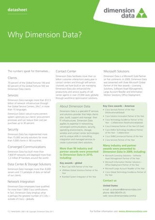 datasheet




Why Dimension Data?



The numbers speak for themselves...                     Contact Center                                    Microsoft Solutions
                                                        Dimension Data facilitates more than six          Dimension Data is a Microsoft Gold Partner
Clients                                                 billion customer interactions every year in       on five continents. In 2009, Dimension Data
79 percent of the Global Fortune 100 and                contact centers and through self-service          was presented with three Microsoft Global
63 percent of the Global Fortune 500 are                channels we have built or are managing.           Partner of the Year awards – Licensing
Dimension Data clients.                                 Dimension Data also enhanced the                  Solutions, Software Asset Management,
                                                        productivity and service quality of call          Large Account Reseller and Information
Services                                                center agents in over 25,000 seats globally       Worker Solutions, Office Deployment.
                                                        through workforce optimization solutions.
Dimension Data manages more than $12.5
billion of network infrastructure through
five Global Service Centers, 24x7, in more                  About Dimension Data                         Key Cisco awards – Americas
than 15 languages.                                                                                       •	 Cisco Services Partner of the Year
                                                            Dimension Data is a specialist IT services
                                                                                                            (Multinational/Global)
Dimension Data’s robust e-procurement                       and solutions provider that helps clients
system optimizes our clients’ procurement                                                                •	 Cisco Solution Innovation Partner of the Year
                                                            plan, build, support and manage their
processes and can reduce their cost per                     IT infrastructures. Dimension Data           •	 Cisco Technology Excellence Partner of the
purchase up to 30 percent.                                                                                  Year – Collaboration (Multinational/global)
                                                            applies its expertise in networking,
                                                            converged communications, security,          •	 Cisco Enterprise Partner of the Year (US East)
Security                                                    operating environments, storage,             •	 Cisco EMEA Technology Excellence Partner
                                                            wireless and contact center technologies        of the Year – Collaboration
Dimension Data has implemented more
                                                            and its unique skills in consulting,         •	 Cisco SMB/Commercial Partner of the Year
than 15,000 security solutions for more
                                                            integration and managed services to          •	 Cisco Services Partner of the Year
than 5,000 clients in 38 countries.
                                                            create customized client solutions.
                                                                                                         Many industry and partner
Converged Communications                                    More than 96 industry and                    awards were presented to
Dimension Data has built more than                          partner awards were presented                Dimension Data in 2009, including:
7,800 IP networks and deployed more than                    to Dimension Data in 2010,                   •	 Microsoft Licensing Solutions – Software
1.2 million IP handsets around the world.                   including:                                      Asset Management Partner of the Year

                                                            Key awards – global                          •	 Microsoft Information Worker Solutions –
Data Center & Storage Solutions                                                                             Office Deployment Partner of the Year
                                                            •	 Blue Coat ADN Partner of the Year
Dimension Data manages more than 8,000                                                                   •	 Microsoft Large Account Reseller of the Year
                                                            •	 VMWare Global Solutions Partner of the
servers and 1.5 petabyte of data on behalf                     Year                                      •	 Cisco Global Technology Excellence Partner of
of our clients.                                                                                             the Year
                                                            •	 Riverbed System Integrator of the Year

Network Integration                                                                                      Contact us

Dimension Data employees have qualified                                                                  United States
for more than 7,800 Cisco certifications.                                                                e-mail: us.answers@dimensiondata.com
In fact, Dimension Data employs what                                                                     phone: 866-DIDATA-US
is perhaps the greatest number of CCIEs –                                                                web: www.dimensiondata.com/na
outside of Cisco – globally.




CS / NAM-0040 / 04/11 © Copyright Dimension Data 2011                                         For further information visit: www.dimensiondata.com
 