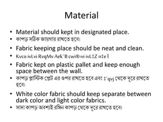 Material
• Material should kept in designated place.
• িাপড়সঠিি জায়গায়রাখর্তহর্ি।
• Fabric keeping place should be neat and clean.
• Kvco ivLvi RvqMv Aek¨Bcwi®‹vi ivL‡Zn‡e।
• Fabric kept on plastic pallet and keep enough
space between the wall.
• িাপড়প্লাকিি মপ্লট এরওপর রাখর্তহর্িএিং ‡`qvjমথর্ি দূর্র রাখর্ত
হর্ি।
• White color fabric should keep separate between
dark color and light color fabrics.
• সাদািাপড়অিিযই রকিন িাপড়মথর্ি দূর্র রাখর্তহর্ি।
 