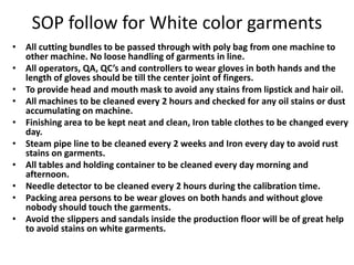 SOP follow for White color garments
• All cutting bundles to be passed through with poly bag from one machine to
other machine. No loose handling of garments in line.
• All operators, QA, QC’s and controllers to wear gloves in both hands and the
length of gloves should be till the center joint of fingers.
• To provide head and mouth mask to avoid any stains from lipstick and hair oil.
• All machines to be cleaned every 2 hours and checked for any oil stains or dust
accumulating on machine.
• Finishing area to be kept neat and clean, Iron table clothes to be changed every
day.
• Steam pipe line to be cleaned every 2 weeks and Iron every day to avoid rust
stains on garments.
• All tables and holding container to be cleaned every day morning and
afternoon.
• Needle detector to be cleaned every 2 hours during the calibration time.
• Packing area persons to be wear gloves on both hands and without glove
nobody should touch the garments.
• Avoid the slippers and sandals inside the production floor will be of great help
to avoid stains on white garments.
 