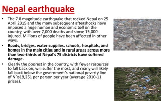 Nepal earthquake
• The 7.8 magnitude earthquake that rocked Nepal on 25
April 2015 and the many subsequent aftershocks have
imposed a huge human and economic toll on the
country, with over 7,000 deaths and some 15,000
injured. Millions of people have been affected in other
ways.
• Roads, bridges, water supplies, schools, hospitals, and
homes in the main cities and in rural areas across more
than two-thirds of Nepal’s 75 districts have suffered
damage.
• Clearly the poorest in the country, with fewer resources
to fall back on, will suffer the most, and many will likely
fall back below the government’s national poverty line
of NRs19,261 per person per year (average 2010-11
prices).
 
