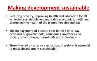 Making development sustainable
• Reducing poverty, improving health and education for all,
achieving sustainable and equitable economic growth, and
protecting the health of the planet now depend on;
• The management of disaster risks in the day-to-day
decisions of governments, companies, investors, civil
society organizations, households and individuals.
• Strengthened disaster risk reduction, therefore, is essential
to make development sustainable.
 