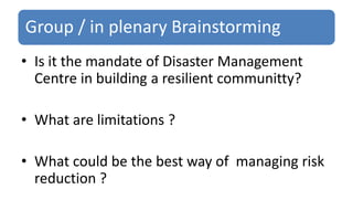 Group / in plenary Brainstorming
• Is it the mandate of Disaster Management
Centre in building a resilient communitty?
• What are limitations ?
• What could be the best way of managing risk
reduction ?
 