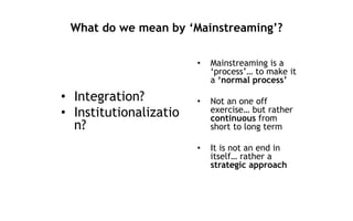 What do we mean by ‘Mainstreaming’?
• Integration?
• Institutionalizatio
n?
• Mainstreaming is a
‘process’… to make it
a ‘normal process’
• Not an one off
exercise… but rather
continuous from
short to long term
• It is not an end in
itself… rather a
strategic approach
 