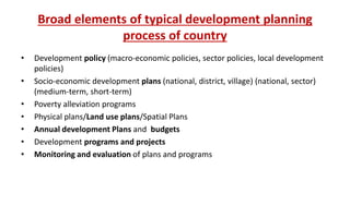Broad elements of typical development planning
process of country
• Development policy (macro-economic policies, sector policies, local development
policies)
• Socio-economic development plans (national, district, village) (national, sector)
(medium-term, short-term)
• Poverty alleviation programs
• Physical plans/Land use plans/Spatial Plans
• Annual development Plans and budgets
• Development programs and projects
• Monitoring and evaluation of plans and programs
 