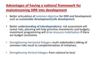Advantages of having a national framework for
mainstreaming DRR into development
• Better articulation of common objective for DRR and Development
such as sustainable development/safe development
• Better understanding of interdependency: risk assessment will
reveal risks, planning will help prioritize investments and budgets,
investment programming will drive resource mobilization if there
are budget constraints
• Strengthening Horizontal linkages: multi-stakeholders talking of
common risks result to complementation of initiatives;
• Strengthening Vertical linkages: from national to local
 