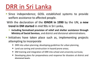 DRR in Sri Lanka
 Since independence; GOSL established systems to provide
welfare assistance to affected people.
With the declaration of the IDNDR in 1990 by the UN, a new
trend in DM started in mid 90s in Sri Lanka,
 including formalised provision of relief and shelter assistance through
Ministry of Social Services, and district and divisional administrations.
 Initiatives have taken place such as, implementing projects
attempting to incorporate
 DRR into urban planning; developing guidelines for urban planning,
 Land use zoning and construction in hazard prone areas;
 DM training and integration of DRR into school and university curricula;
 Developing plans for preparedness and response for disasters at district and
divisional levels.
 