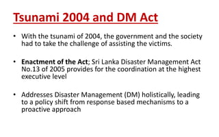 Tsunami 2004 and DM Act
• With the tsunami of 2004, the government and the society
had to take the challenge of assisting the victims.
• Enactment of the Act; Sri Lanka Disaster Management Act
No.13 of 2005 provides for the coordination at the highest
executive level
• Addresses Disaster Management (DM) holistically, leading
to a policy shift from response based mechanisms to a
proactive approach
 