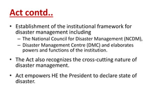 Act contd..
• Establishment of the institutional framework for
disaster management including
– The National Council for Disaster Management (NCDM),
– Disaster Management Centre (DMC) and elaborates
powers and functions of the institution.
• The Act also recognizes the cross-cutting nature of
disaster management.
• Act empowers HE the President to declare state of
disaster.
 