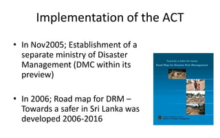 Implementation of the ACT
• In Nov2005; Establishment of a
separate ministry of Disaster
Management (DMC within its
preview)
• In 2006; Road map for DRM –
Towards a safer in Sri Lanka was
developed 2006-2016
 