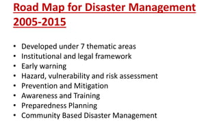 Road Map for Disaster Management
2005-2015
• Developed under 7 thematic areas
• Institutional and legal framework
• Early warning
• Hazard, vulnerability and risk assessment
• Prevention and Mitigation
• Awareness and Training
• Preparedness Planning
• Community Based Disaster Management
 