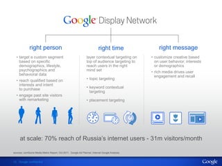 right person                                                right time                right message
  •  target a custom segment                                   layer contextual targeting on    •  customize creative based
     based on specific                                         top of audience targeting to        on user behavior, interests
     demographics, lifestyle,                                  reach users in the right            or demographics
     psychographics and                                        mind set                         •  rich media drives user
     behavioral data                                                                               engagement and recall
  •  reach qualified based on                                  •  topic targeting
     interests and intent
     to purchase                                               •  keyword contextual
                                                                  targeting
  •  engage past site visitors
     with remarketing                                          •  placement targeting




     at scale: 70% reach of Russia’s internet users - 31m visitors/month

sources: comScore Media Metrix Report, Oct 2011, Google Ad Planner, Internal Google Analysis,


13 Google confidential
 