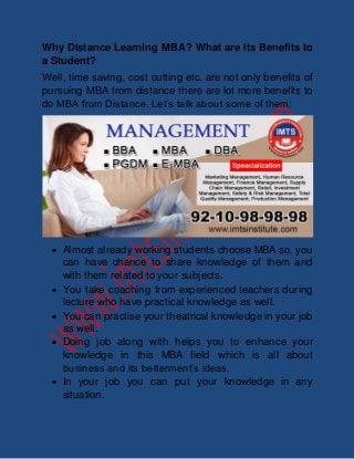 Why Distance Learning MBA? What are its Benefits to 
a Student? 
Well, time saving, cost cutting etc. are not only benefits of 
pursuing MBA from distance there are lot more benefits to 
do MBA from Distance. Let’s talk about some of them: 
 Almost already working students choose MBA so, you 
can have chance to share knowledge of them and 
with them related to your subjects. 
 You take coaching from experienced teachers during 
lecture who have practical knowledge as well. 
 You can practise your theatrical knowledge in your job 
as well. 
 Doing job along with helps you to enhance your 
knowledge in this MBA field which is all about 
business and its betterment’s ideas. 
 In your job you can put your knowledge in any 
situation. 
 