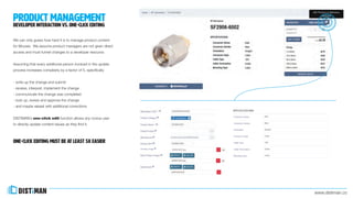 www.distiman.co
product management
DEVELOPER interaction vs. one-click editing
We can only guess how hard it is to manage product content
for Mouser. We assume product managers are not given direct
access and must funnel changes to a developer resource.
Assuming that every additional person involved in the update
process increases complexity by a factor of 5, specifically:
- write up the change and submit
- receive, interpret, implement the change
- communicate the change was completed
- look up, review and approve the change
- and maybe repeat with additional corrections
DISTiMAN’s one-click edit function allows any novice user
to directly update content issues as they find it.
One-click EDITIng must be at least 5x easier
 