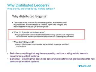 Why Distributed Ledgers?
Who are you and what do you want to achieve?
• Forks law – anything that requires censorship resistance will gravitate towards
censorship resistant systems
• Sams law – anything that does need censorship resistance will gravitate towards non
censorship resistant systems
 