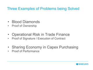 Three Examples of Problems being Solved
• Blood Diamonds
• Proof of Ownership
• Operational Risk in Trade Finance
• Proof of Signature / Execution of Contract
• Sharing Economy in Capex Purchasing
• Proof of Performance
 