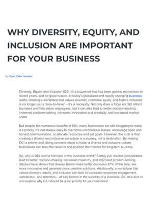 WHY DIVERSITY, EQUITY, AND
INCLUSION ARE IMPORTANT
FOR YOUR BUSINESS
By Syed Zakir Hussain
Diversity, Equity, and Inclusion (DEI) is a buzzword that has been gaining momentum in
recent years, and for good reason. In today’s globalized and rapidly changing business
world, creating a workplace that values diversity, promotes equity, and fosters inclusion
is no longer just a “nice-to-have” – it’s a necessity. Not only does a focus on DEI attract
top talent and help retain employees, but it can also lead to better decision-making,
improved problem-solving, increased innovation and creativity, and increased market
share.
But despite the numerous benefits of DEI, many businesses are still struggling to make
it a priority. It’s not always easy to overcome unconscious biases, encourage open and
honest communication, or allocate resources and set goals. However, the truth is that
creating a diverse and inclusive workplace is a journey, not a destination. By making
DEI a priority and taking concrete steps to foster a diverse and inclusive culture,
businesses can reap the rewards and position themselves for long-term success.
So, why is DEI such a hot topic in the business world? Simply put, diverse perspectives
lead to better decision-making, increased creativity, and improved problem-solving.
Studies have shown that diverse teams make better decisions 87% of the time, are
more innovative and generate more creative solutions. Additionally, a workplace that
values diversity, equity, and inclusion can lead to increased employee engagement,
satisfaction, and retention – all key factors in the success of a business. So, let’s dive in
and explore why DEI should be a top priority for your business!
 