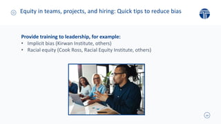 10
Equity in teams, projects, and hiring: Quick tips to reduce bias
Provide training to leadership, for example:
• Implicit bias (Kirwan Institute, others)
• Racial equity (Cook Ross, Racial Equity Institute, others)
 