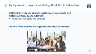 11
Highlight diversity and diversity practices on your website and
materials, internally and externally
• Review your imagery and verbiage
Create a diverse network of suppliers, vendors, and partners
Equity in teams, projects, and hiring: Quick tips to reduce bias
 