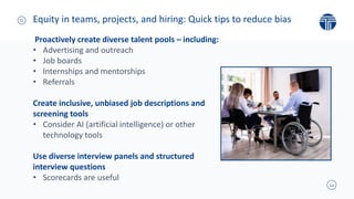 12
Proactively create diverse talent pools – including:
• Advertising and outreach
• Job boards
• Internships and mentorships
• Referrals
Create inclusive, unbiased job descriptions and
screening tools
• Consider AI (artificial intelligence) or other
technology tools
Use diverse interview panels and structured
interview questions
• Scorecards are useful
Equity in teams, projects, and hiring: Quick tips to reduce bias
 