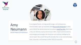 15
Amy
Neumann
A social good fanatic, striving world changer, and entrepreneur,
Amy founded a start-up nonprofit called Resourceful Nonprofit in 2016
and is CEO of the social enterprise consultancy Good Plus Tech, Both have
a focus on diversity, equity, and inclusion (DEI), impact communications,
and emerging technologies like blockchain and artificial intelligence for
social impact. Resourceful Nonprofit provides free or low-cost technology
tools, resources, and training to other 501(c)3 nonprofits.
 