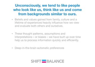 Unconsciously, we tend to like people
who look like us, think like us and come
from backgrounds similar to ours.  

•  Beliefs and values gained from family, culture and a
lifetime of experiences heavily inﬂuence how we view
and evaluate both others and ourselves.
•  These thought patterns, assumptions and
interpretations – or biases – we have built up over time
help us to process information quickly and eﬃciently.
•  Deep-in-the-brain automatic preferences 
 