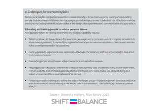 2. Techniques for overcoming bias
Behavioural insights can be harnessed to increase diversity in three main ways: by training and educating
people to reduce personal biases, by changing organisational processes to take bias out of decision making;
and by incorporating behavioural principles in the design of programmes and communications to spur action.
Educating and training people to reduce personal biases
Key success factors for raising awareness and building capability include:
ƒ Tailoring delivery to the audience. For example, one engineering company used a computer simulation to
show how a systematic 1 percent bias against women in performance evaluation scores caused women
to be underrepresented in top positions.
ƒ Getting people to experience bias personally. At Google, for instance, staff are encouraged to take a test
that measures biases.
ƒ Reminding people about biases at key moments, such as before reviews.
ƒ Helping people to focus on differences to reduce homogeneity bias and stereotyping. In one experiment,
French students discriminated against potential employers who were Arabs, but stopped doing so if
asked to describe differences between their photos.‡
ƒ Fostering empathy training and taking the side of the target group—a practice proven to reduce prejudice
and discrimination. Simply asking “How would I feel in this situation?” can be enough to have a positive
effect.‡
Changing processes and structures to reduce bias in decision making
Another way to increase diversity is to introduce techniques to minimise the influence of individual biases on
key decisions. These techniques can take several forms:
ƒ Analytical. One approach to reduce bias in recruitment is to define scoring criteria for each candidate and
use an algorithm rather than human judgement to make decisions based on the criteria. Daniel Kahneman
Source:	
  Diversity	
  ma<ers,	
  Mac	
  Kinsey	
  2015	
  
 
