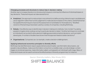 ƒ Fostering empathy training and taking the side of the target group—a practice proven to reduce prejudice
and discrimination. Simply asking “How would I feel in this situation?” can be enough to have a positive
effect.‡
Changing processes and structures to reduce bias in decision making
Another way to increase diversity is to introduce techniques to minimise the influence of individual biases on
key decisions. These techniques can take several forms:
ƒ Analytical. One approach to reduce bias in recruitment is to define scoring criteria for each candidate and
use an algorithm rather than human judgement to make decisions based on the criteria. Daniel Kahneman
has applied this technique to improve the assessment of candidates for the Israeli army.* Modified
versions of the technique have been used by a variety of companies, including McKinsey.
ƒ Debate. One effective way to identify bias in decision making is to institute a “pre-mortem” by asking
people to imagine what could go wrong if a particular decision is taken.§
Another technique is to nominate
an individual to act as devil’s advocate and challenge assumptions behind decisions, such as implicit
stereotypes. A number of studies have shown that this approach leads to better decisions.
ƒ Organisational. Companies can, for example, create a decision challenge team.
Applying behavioural economics principles to diversity efforts
McKinsey has identified seven ways to apply behavioural principles: use information about peers, use
people’s natural reflexes, make sure information comes from a credible origin, provide strategic context,
trigger an emotional response, make information salient, and appeal to an individual’s self-image. Many of
these techniques can be used to enhance the effectiveness of diversity programmes; for instance:
Source:	
  Diversity	
  ma<ers,	
  Mac	
  Kinsey	
  2015	
  
 