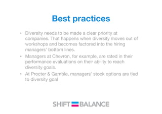 Best practices
•  Diversity needs to be made a clear priority at
companies. That happens when diversity moves out of
workshops and becomes factored into the hiring
managers' bottom lines.
•  Managers at Chevron, for example, are rated in their
performance evaluations on their ability to reach
diversity goals.
•  At Procter & Gamble, managers’ stock options are tied
to diversity goal
 