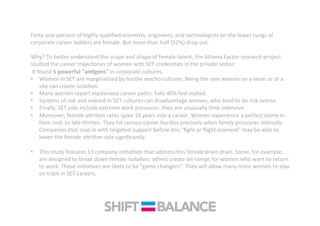Forty-­‐one	
  percent	
  of	
  highly	
  qualiﬁed	
  scienQsts,	
  engineers,	
  and	
  technologists	
  on	
  the	
  lower	
  rungs	
  of	
  
corporate	
  career	
  ladders	
  are	
  female.	
  But	
  more	
  than	
  half	
  (52%)	
  drop	
  out.	
  	
  
	
  
Why?	
  To	
  be<er	
  understand	
  the	
  scope	
  and	
  shape	
  of	
  female	
  talent,	
  the	
  Athena	
  Factor	
  research	
  project	
  
studied	
  the	
  career	
  trajectories	
  of	
  women	
  with	
  SET	
  credenQals	
  in	
  the	
  private	
  sector.	
  
	
  It	
  found	
  5	
  powerful	
  "an<gens"	
  in	
  corporate	
  cultures.	
  	
  
•  Women	
  in	
  SET	
  are	
  marginalized	
  by	
  hosQle	
  macho	
  cultures.	
  Being	
  the	
  sole	
  woman	
  on	
  a	
  team	
  or	
  at	
  a	
  
site	
  can	
  create	
  isolaQon.	
  
•  Many	
  women	
  report	
  mysterious	
  career	
  paths:	
  fully	
  40%	
  feel	
  stalled.	
  	
  
•  Systems	
  of	
  risk	
  and	
  reward	
  in	
  SET	
  cultures	
  can	
  disadvantage	
  women,	
  who	
  tend	
  to	
  be	
  risk	
  averse.	
  
•  Finally,	
  SET	
  jobs	
  include	
  extreme	
  work	
  pressures:	
  they	
  are	
  unusually	
  Qme	
  intensive.	
  
•  Moreover,	
  female	
  a<riQon	
  rates	
  spike	
  10	
  years	
  into	
  a	
  career.	
  Women	
  experience	
  a	
  perfect	
  storm	
  in	
  
their	
  mid-­‐	
  to	
  late	
  thirQes:	
  They	
  hit	
  serious	
  career	
  hurdles	
  precisely	
  when	
  family	
  pressures	
  intensify.	
  
Companies	
  that	
  step	
  in	
  with	
  targeted	
  support	
  before	
  this	
  "ﬁght	
  or	
  ﬂight	
  moment"	
  may	
  be	
  able	
  to	
  
lower	
  the	
  female	
  a<riQon	
  rate	
  signiﬁcantly.	
  	
  
•  This	
  study	
  features	
  13	
  company	
  iniQaQves	
  that	
  address	
  this	
  female	
  brain	
  drain.	
  Some,	
  for	
  example,	
  
are	
  designed	
  to	
  break	
  down	
  female	
  isolaQon;	
  others	
  create	
  on-­‐ramps	
  for	
  women	
  who	
  want	
  to	
  return	
  
to	
  work.	
  These	
  iniQaQves	
  are	
  likely	
  to	
  be	
  "game	
  changers":	
  They	
  will	
  allow	
  many	
  more	
  women	
  to	
  stay	
  
on	
  track	
  in	
  SET	
  careers.	
  
 