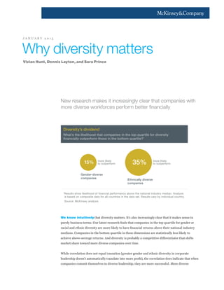 New research makes it increasingly clear that companies with
more diverse workforces perform better financially
We know intuitively that diversity matters. It’s also increasingly clear that it makes sense in
purely business terms. Our latest research finds that companies in the top quartile for gender or
racial and ethnic diversity are more likely to have financial returns above their national industry
medians. Companies in the bottom quartile in these dimensions are statistically less likely to
achieve above-average returns. And diversity is probably a competitive differentiator that shifts
market share toward more diverse companies over time.
While correlation does not equal causation (greater gender and ethnic diversity in corporate
leadership doesn’t automatically translate into more profit), the correlation does indicate that when
companies commit themselves to diverse leadership, they are more successful. More diverse
Why diversity matters
Vivian Hunt, Dennis Layton, and Sara Prince
J A N U A R Y 2 0 1 5
Diversity’s dividend
What’s the likelihood that companies in the top quartile for diversity
ﬁnancially outperform those in the bottom quartile?1
1
Results show likelihood of financial performance above the national industry median. Analysis
is based on composite data for all countries in the data set. Results vary by individual country.
Source: McKinsey analysis
more likely
to outperform15% more likely
to outperform35%
Gender-diverse
companies Ethnically diverse
companies
 