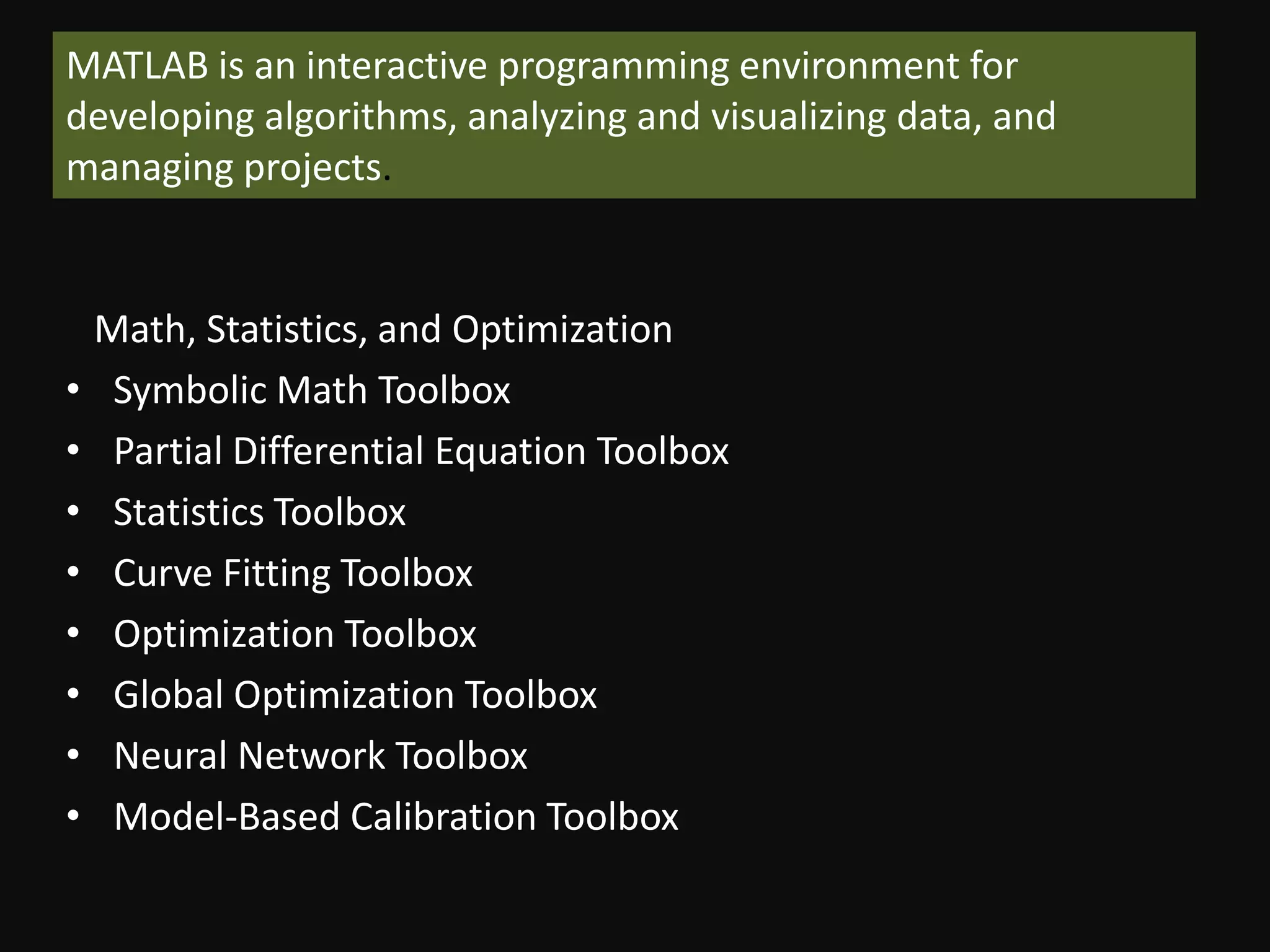 MATLAB is an interactive programming environment for
developing algorithms, analyzing and visualizing data, and
managing projects.


    Math, Statistics, and Optimization
•    Symbolic Math Toolbox
•    Partial Differential Equation Toolbox
•    Statistics Toolbox
•    Curve Fitting Toolbox
•    Optimization Toolbox
•    Global Optimization Toolbox
•    Neural Network Toolbox
•    Model-Based Calibration Toolbox
 