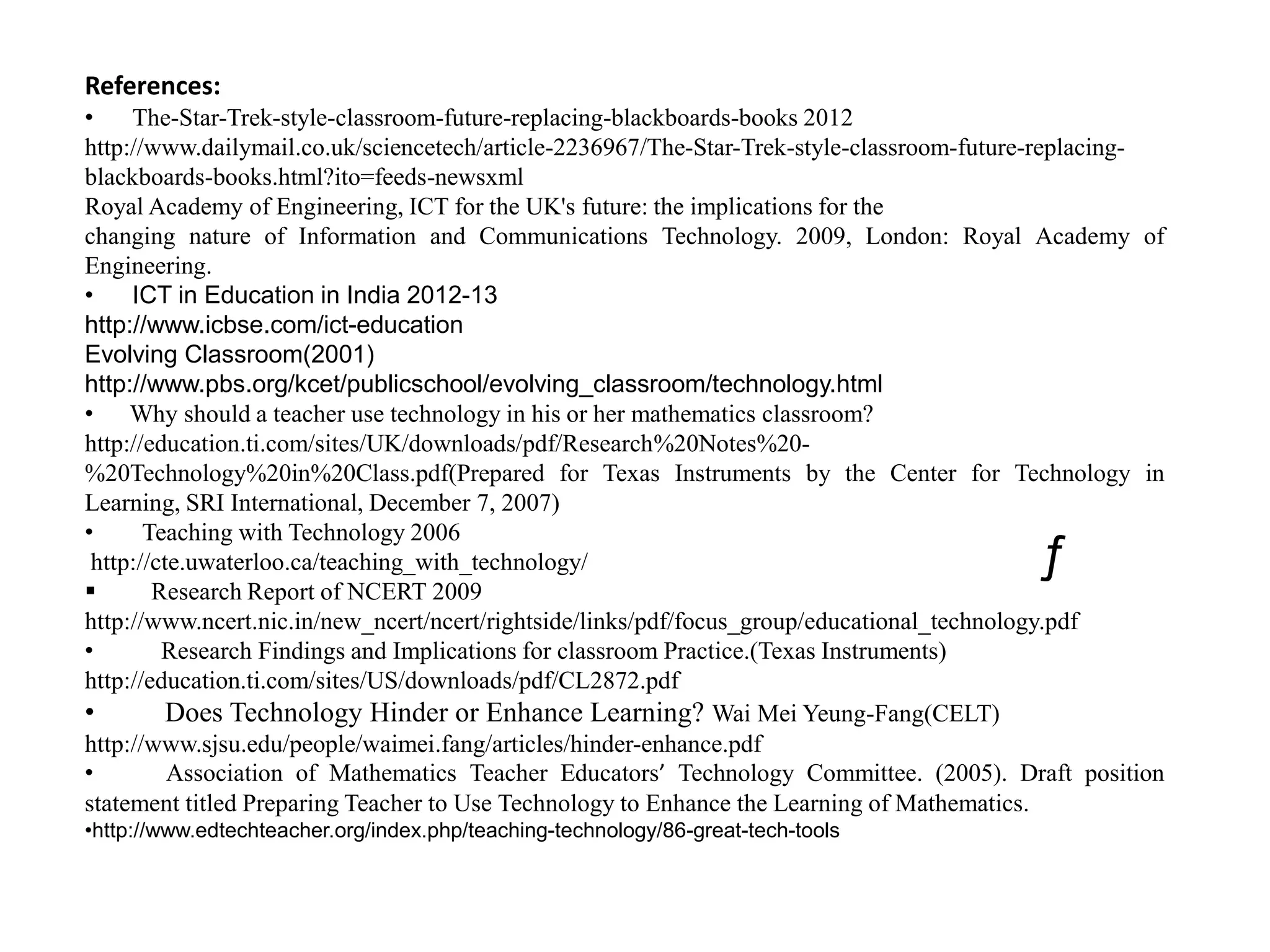 References:
•    The-Star-Trek-style-classroom-future-replacing-blackboards-books 2012
http://www.dailymail.co.uk/sciencetech/article-2236967/The-Star-Trek-style-classroom-future-replacing-
blackboards-books.html?ito=feeds-newsxml
Royal Academy of Engineering, ICT for the UK's future: the implications for the
changing nature of Information and Communications Technology. 2009, London: Royal Academy of
Engineering.
•    ICT in Education in India 2012-13
http://www.icbse.com/ict-education
Evolving Classroom(2001)
http://www.pbs.org/kcet/publicschool/evolving_classroom/technology.html
• Why should a teacher use technology in his or her mathematics classroom?
http://education.ti.com/sites/UK/downloads/pdf/Research%20Notes%20-
%20Technology%20in%20Class.pdf(Prepared for Texas Instruments by the Center for Technology in
Learning, SRI International, December 7, 2007)
•      Teaching with Technology 2006
 http://cte.uwaterloo.ca/teaching_with_technology/                                        ƒ
       Research Report of NCERT 2009
http://www.ncert.nic.in/new_ncert/ncert/rightside/links/pdf/focus_group/educational_technology.pdf
•        Research Findings and Implications for classroom Practice.(Texas Instruments)
http://education.ti.com/sites/US/downloads/pdf/CL2872.pdf
•         Does Technology Hinder or Enhance Learning? Wai Mei Yeung-Fang(CELT)
http://www.sjsu.edu/people/waimei.fang/articles/hinder-enhance.pdf
•         Association of Mathematics Teacher Educators’ Technology Committee. (2005). Draft position
statement titled Preparing Teacher to Use Technology to Enhance the Learning of Mathematics.
•http://www.edtechteacher.org/index.php/teaching-technology/86-great-tech-tools
 
