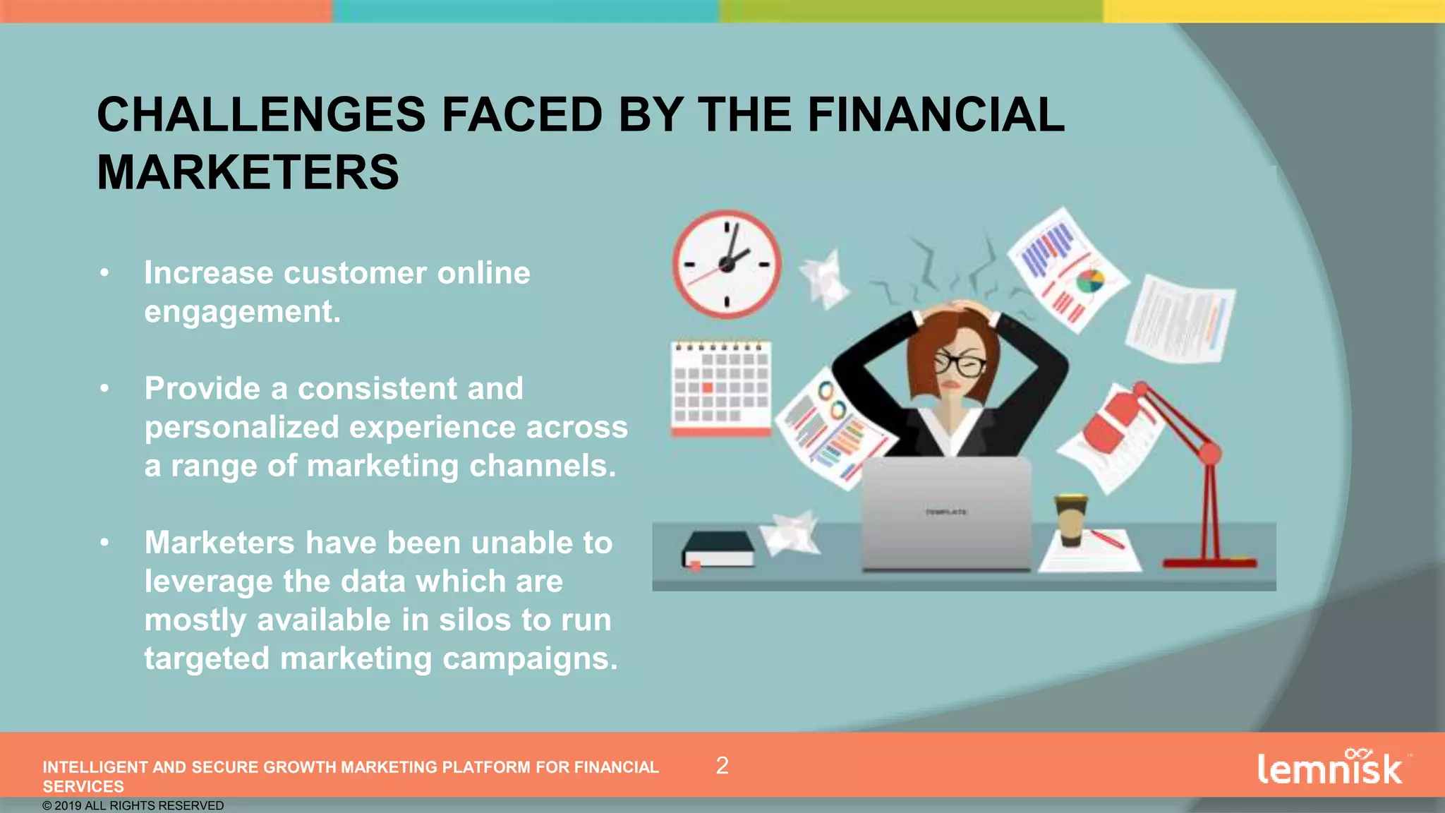 INTELLIGENT AND SECURE GROWTH MARKETING PLATFORM FOR FINANCIAL
SERVICES
© 2019 ALL RIGHTS RESERVED
2
• Increase customer online
engagement.
• Provide a consistent and
personalized experience across
a range of marketing channels.
• Marketers have been unable to
leverage the data which are
mostly available in silos to run
targeted marketing campaigns.
CHALLENGES FACED BY THE FINANCIAL
MARKETERS
 