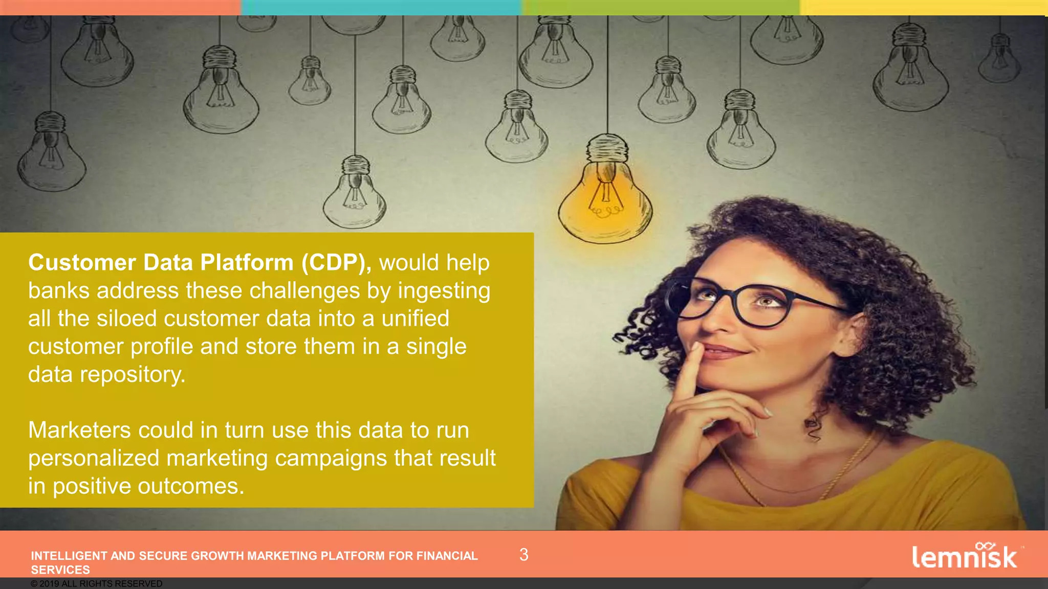 INTELLIGENT AND SECURE GROWTH MARKETING PLATFORM FOR FINANCIAL
SERVICES
© 2019 ALL RIGHTS RESERVED
3
Customer Data Platform (CDP), would help
banks address these challenges by ingesting
all the siloed customer data into a unified
customer profile and store them in a single
data repository.
Marketers could in turn use this data to run
personalized marketing campaigns that result
in positive outcomes.
 