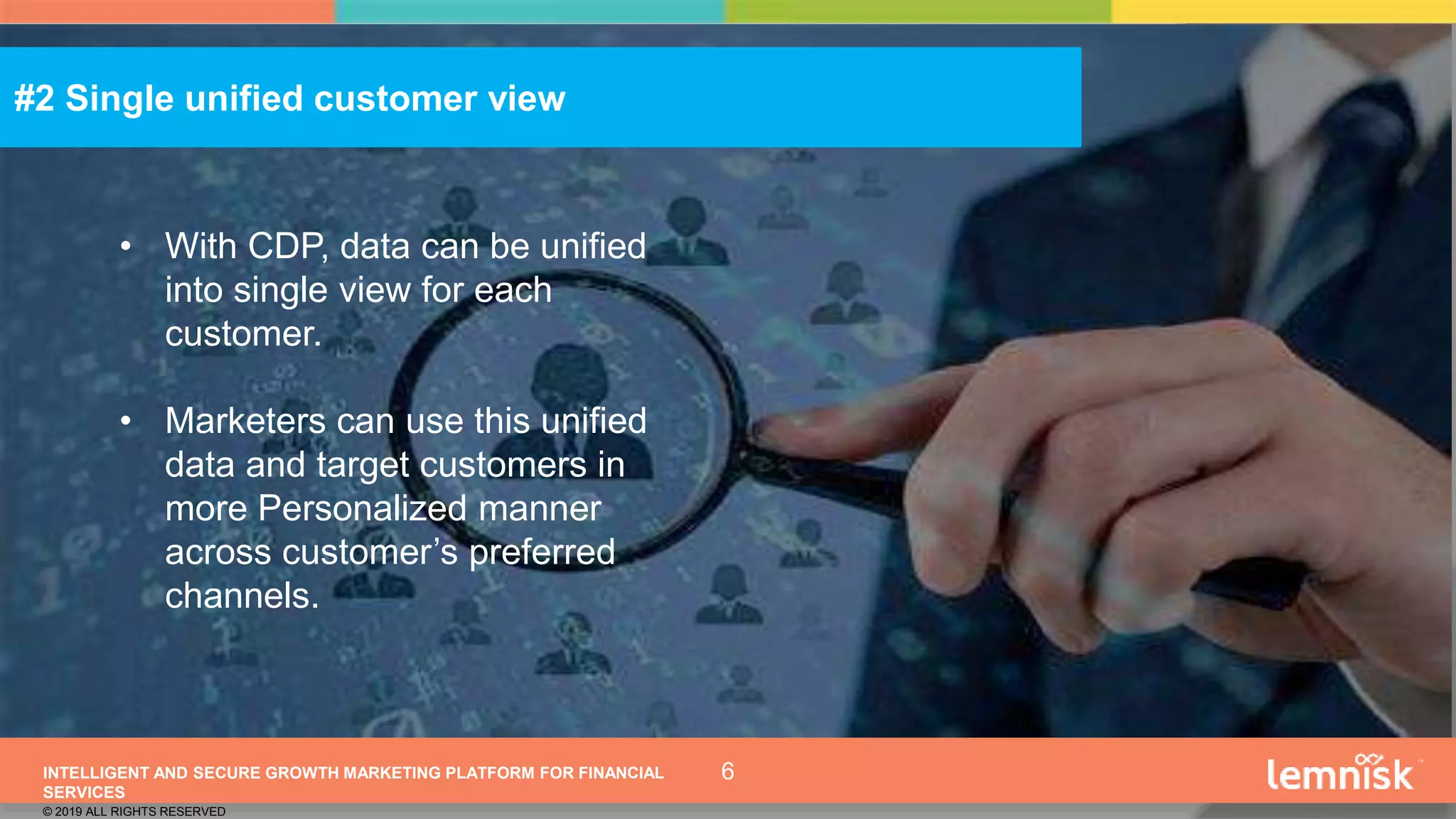 INTELLIGENT AND SECURE GROWTH MARKETING PLATFORM FOR FINANCIAL
SERVICES
© 2019 ALL RIGHTS RESERVED
6
• With CDP, data can be unified
into single view for each
customer.
• Marketers can use this unified
data and target customers in
more Personalized manner
across customer’s preferred
channels.
#2 Single unified customer view
 