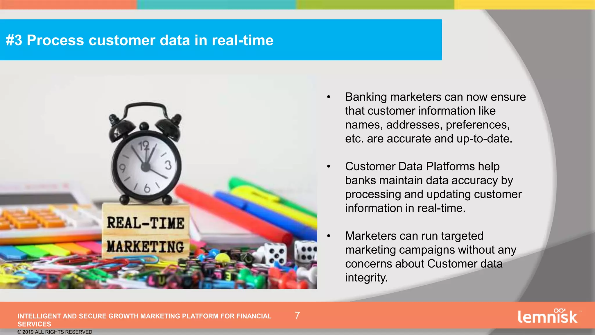 INTELLIGENT AND SECURE GROWTH MARKETING PLATFORM FOR FINANCIAL
SERVICES
© 2019 ALL RIGHTS RESERVED
7
• Banking marketers can now ensure
that customer information like
names, addresses, preferences,
etc. are accurate and up-to-date.
• Customer Data Platforms help
banks maintain data accuracy by
processing and updating customer
information in real-time.
• Marketers can run targeted
marketing campaigns without any
concerns about Customer data
integrity.
#3 Process customer data in real-time
 